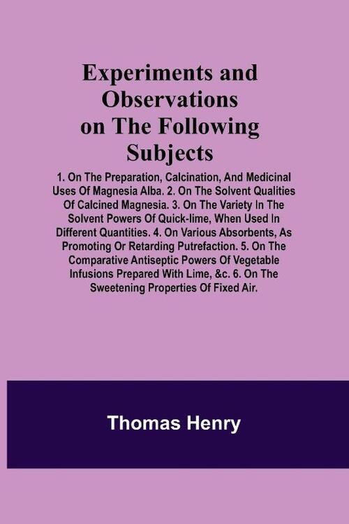 Experiments and Observations on the Following Subjects; 1. On the preparation, calcination, and medicinal uses of Magnesia Alba. 2. On the solvent qualities of calcined Magnesia. 3. On the variety in the solvent powers of quick-lime, when used in different