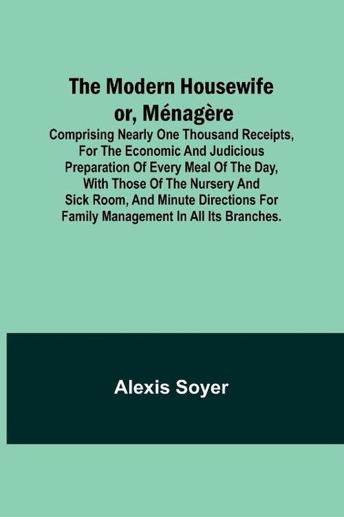 The Modern Housewife or, Ménagère; Comprising Nearly One Thousand Receipts, for the Economic and Judicious Preparation of Every Meal of the Day, with those of The Nursery and Sick Room, and Minute Directions for Family Management in All its Branches.