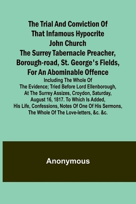 The Trial and Conviction of That Infamous Hypocrite John Church The Surrey Tabernacle Preacher, Borough-road, St. George's Fields, for an Abominable Offence; Including the Whole of the Evidence; Tried Before Lord Ellenborough, at the Surrey Assizes, Croyd