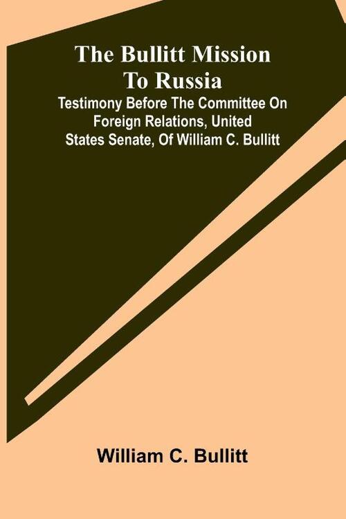 The Bullitt Mission To Russia; Testimony Before The Committee On Foreign Relations, United States Senate, Of William C. Bullitt
