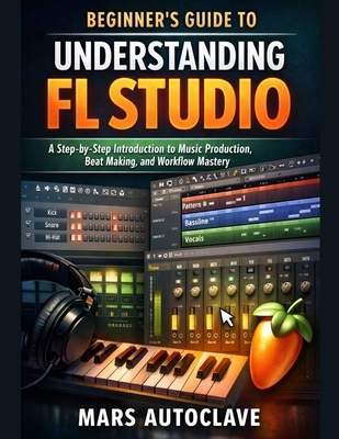 Beginner's Guide to Understanding FL Studio: A Step-by-Step Introduction to Music Production, Beat Making, and Workflow Mastery