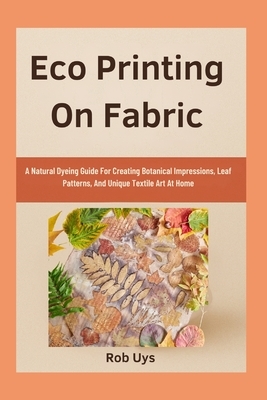 Eco Printing On Fabric: A Natural Dyeing Guide For Creating Botanical Impressions, Leaf Patterns, And Unique Textile Art At Home
