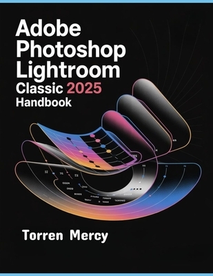 Adobe Photoshop Lightroom Classic 2025 Handbook: The Comprehensive Step-by-step Guide to Advanced Techniques, Seamless Workflow, and Photo Editing for