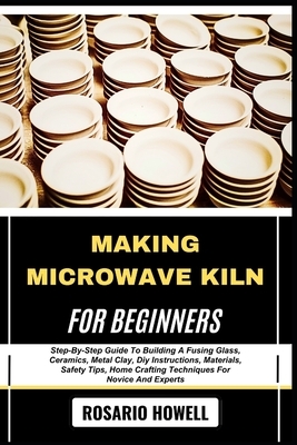 Making Microwave Kiln for Beginners: Step-By-Step Guide To Building A Fusing Glass, Ceramics, Metal Clay, Diy Instructions, Materials, Safety Tips, Ho