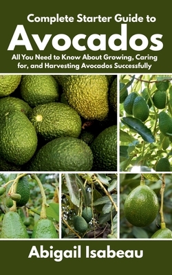 Complete Starter Guide to Avocados: All You Need to Know About Growing, Caring for, and Harvesting Avocados Successfully