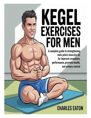 Kegel Exercises for Men: A Complete Guide to Strengthening Male Pelvic Muscles for Improved Sexual Performance, Prostate Health, and Urinary Control
