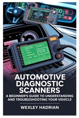 Automotive Diagnostic Scanners: A Beginner's Guide to Understanding and Troubleshooting Your Vehicle: Step-By-Step Instructions for Reading Codes, Dia