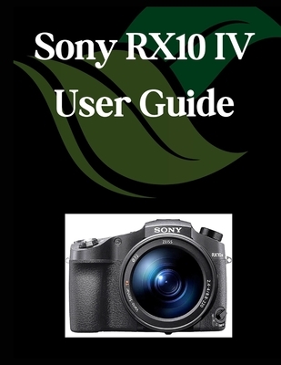Sony RX10 IV User Guide: A Comprehensive and Detailed Manual for Photographers and Creatives for Beginners and Seniors, Troubleshooting Tips, and Adva