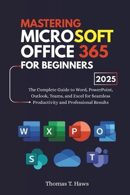 Mastering Microsoft Office 365 For Beginners: The Complete Guide to Word, PowerPoint, Outlook, Teams, and Excel for Seamless Productivity and Professi