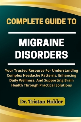 Complete Guide to Migraine Disorders: Your Trusted Resource For Understanding Complex Headache Patterns, Enhancing Daily Wellness, And Supporting Brai