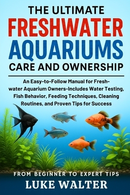 The Ultimate Freshwater Aquariums Care and Ownership: An Easy-to-Follow Manual for Fresh-water Aquarium Owners-Includes Water Testing, Fish Behavior,