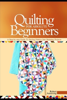 Quilting For Absolute Beginners: A Step-by Step Guide to Styling Fabrics into Stunning Projects