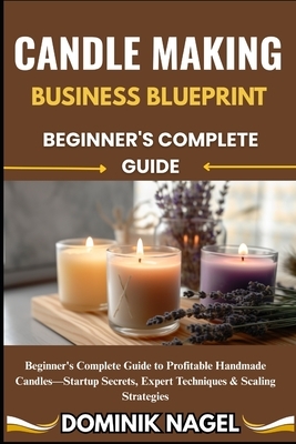 Candle Making Business Blueprint: BEGINNER'S COMPLETE GUIDE: Beginner's Complete Guide to Profitable Handmade Candles-Startup Secrets, Expert Techniqu