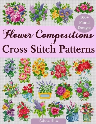 Flower Compositions Cross Stitch Patterns: Over 100 Floral Designs for Stunning Bouquets, Arrangements, and Creative Projects