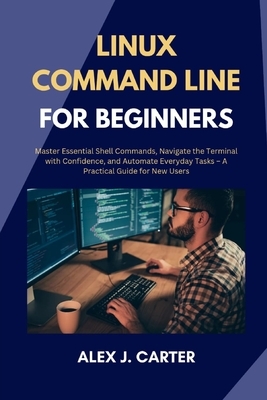 Linux Command Line for Beginners: Master Essential Shell Commands, Navigate the Terminal with Confidence, and Automate Everyday Tasks - A Practical Gu