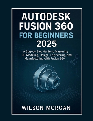 Autodesk Fusion 360 For Beginners 2025: A Step-by-Step Guide to Mastering 3D Modeling, Design, Engineering, and Manufacturing with Fusion 360