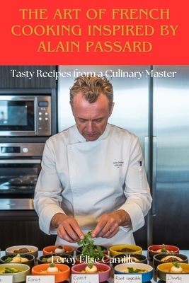The Art of French Cooking Inspired by Alain Passard: Tasty Recipes from a Culinary Master