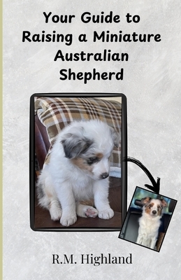 Your Guide to Raising a Miniature Australian Shepherd: Your Step-by-Step Guide to Raising a Happy, Healthy, and Well-Behaved Miniature Australian Shep