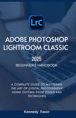 Adobe Photoshop Lightroom Classic 2025 Beginners Handbook: A Complete Guide to Mastering the Art of Digital Photography Using Cutting-Edge Tools and T