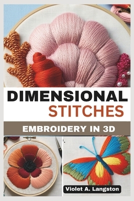 Dimensional Stitches: EMBROIDERY IN 3D: Transform your embroidery skills with 20 projects that guide you through mastering stumpwork, techni