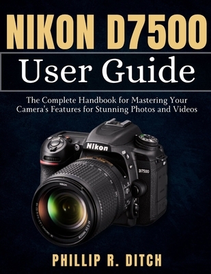 Nikon D7500 User Guide: The Complete Handbook for Mastering Your Camera's Features for Stunning Photos and Videos
