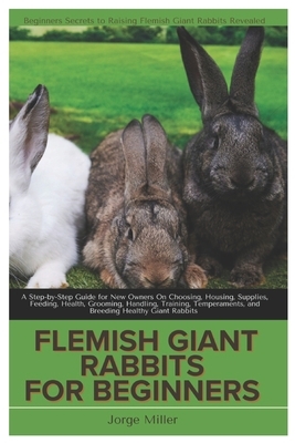 Flemish Giants Rabbit for Beginners: A Step-By-Step Guide for New Owners On Choosing, Housing, Supplies, Feeding, Health, Grooming, Handling, Training