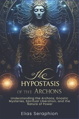 The Hypostasis of the Archons: Understanding the Archons, Gnostic Mysteries, Spiritual Liberation, and the Nature of Power