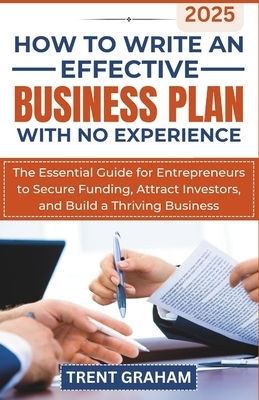 How to Write an Effective Business Plan with No Experience: The Essential Guide for Entrepreneurs to Secure Funding, Attract Investors, and Build a Th