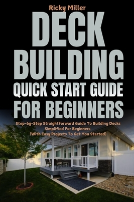 Deck Building Quick Start Guide for Beginners: Step-by-Step Straightforward Guide To Building Decks Simplified For Beginners (With Easy Projects To Ge