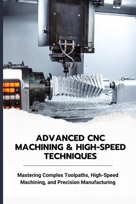 Advanced CNC Machining & High-Speed Techniques: Mastering Complex Toolpaths, High-Speed Machining, and Precision Manufacturing