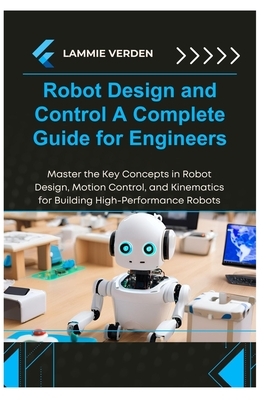 Robot Design and Control a Complete Guide for Engineers: Master the Key Concepts in Robot Design, Motion Control, and Kinematics for Building High-Per