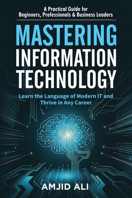 Mastering Information Technology: A Practical Guide for Beginners, Professionals & Business Leaders
