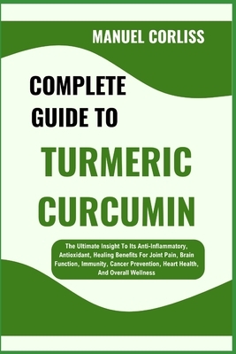 Complete Guide to Turmeric Curcumin: The Ultimate Insight To Its Anti-Inflammatory, Antioxidant, Healing Benefits For Joint Pain, Brain Function, Immu