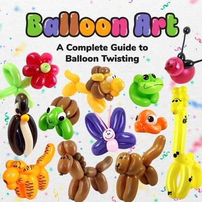 Balloon Art: A Complete Guide to Balloon Twisting