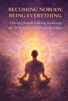 Becoming Nobody, Being Everything: A Journey Through Suffering, Awakening, and Divine Love with the Teachings of Ram Dass