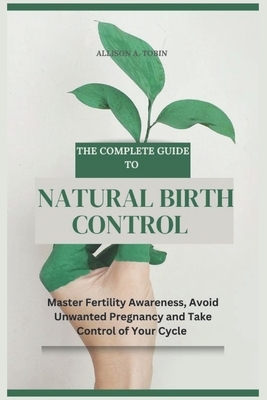 The Complete Guide to Natural Birth Control: Master Fertility Awareness, Avoid Unwanted Pregnancy, and Take Control of Your Cycle