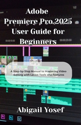 Adobe Premiere Pro 2025 User Guide for Beginners: A Step-by-Step Manual to Mastering Video Editing with Latest Tools and Features