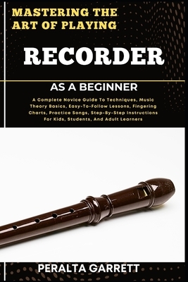 Mastering the Art of Playing Recorder as a Beginner: A Complete Novice Guide To Techniques, Music Theory Basics, Easy-To-Follow Lessons, Fingering Cha