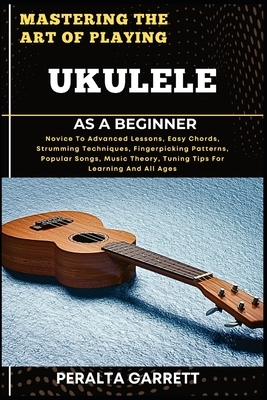 Mastering the Art of Playing Ukulele as a Beginner: Novice To Advanced Lessons, Easy Chords, Strumming Techniques, Fingerpicking Patterns, Popular Son