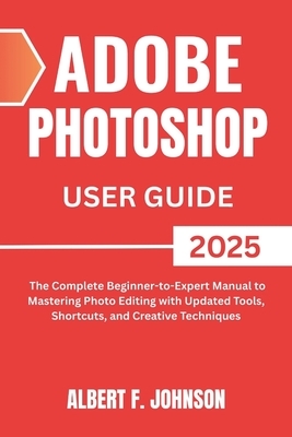 Adobe Photoshop 2025 User Guide: The Complete Beginner to Expert Manual to Mastering Photo Editing with Updated Tools, Shortcuts, and Creative Techniq