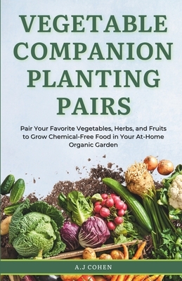 Vegetable Companion Planting Pairs: Pair Your Favorite Vegetables, Herbs, and Fruits to Grow Chemical-Free Food in Your At-Home Organic Garden