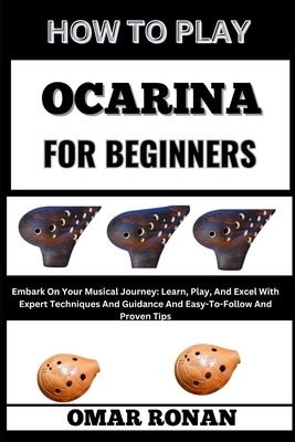 How to Play Ocarina for Beginners: Embark On Your Musical Journey: Learn, Play, And Excel With Expert Techniques And Guidance And Easy-To-Follow And P