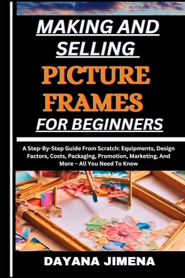 Making and Selling Picture Frames for Beginners: A Step-By-Step Guide From Scratch: Equipments, Design Factors, Costs, Packaging, Promotion, Marketing