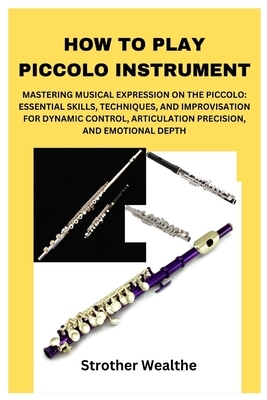 How to Play Piccolo Instrument: Mastering Musical Expression on the Piccolo: Essential Skills, Techniques, and Improvisation for Dynamic Control, Arti