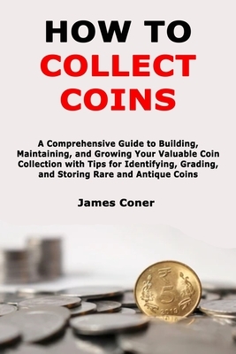 How to Collect Coins: A Comprehensive Guide to Building, Maintaining, and Growing Your Valuable Coin Collection with Tips for Identifying, G