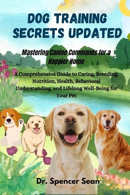Dog Training Secrets Updated: Mastering Canine Commands for a Happier Home: A Comprehensive Guide to Caring, Breeding, Nutrition, Health, Behavioral U
