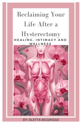 Reclaiming Your Life After a Hysterectomy Healing, Intimacy, and Wellness for Women: A Woman's Guide to Healing, Restoring Intimacy, and Embracing Wel