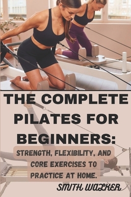 The Complete Pilates for Beginners: Strength, Flexibility, and Core Exercises to Practice at Home.: Easy Sequences for Building Strength, Enhancing Fl