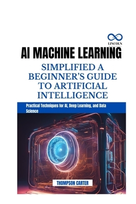 AI Machine Learning Simplified a Beginner's Guide to Artificial Intelligence: Practical Techniques for AI, Deep Learning, and Data Science