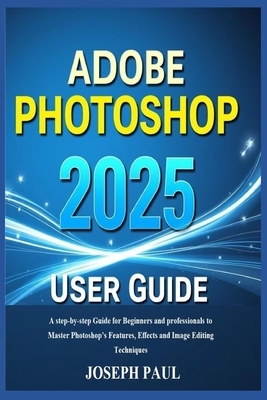 ADOBE PHOTOSHOP 2025 User Guide: A step-by-step Guide for Beginners and professionals to Master Photoshop's Features, Effects and Image Editing Techni